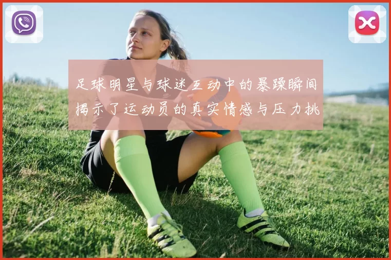 足球明星与球迷互动中的暴躁瞬间揭示了运动员的真实情感与压力挑战
