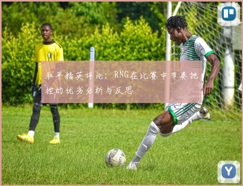 和平精英评论：RNG在比赛中节奏把控的优劣分析与反思