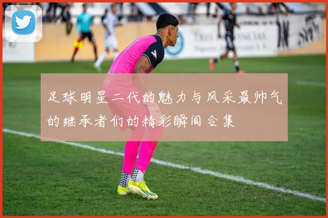 足球明星二代的魅力与风采最帅气的继承者们的精彩瞬间合集