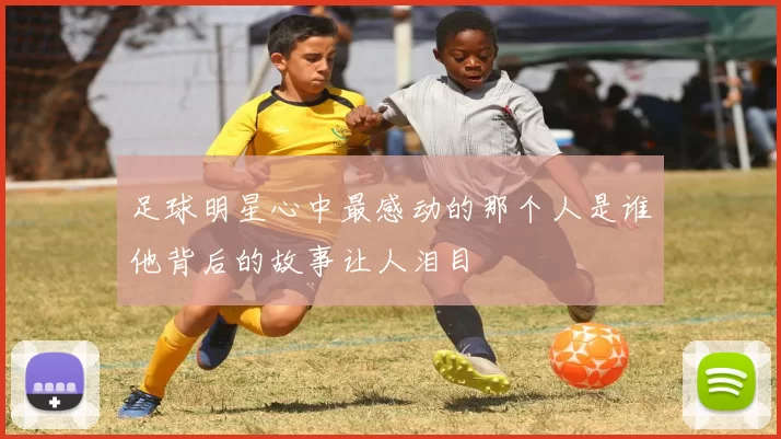 足球明星心中最感动的那个人是谁他背后的故事让人泪目