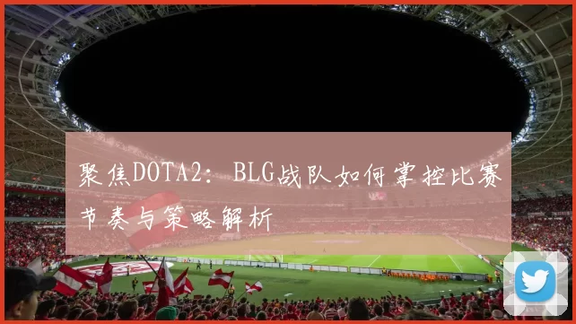 聚焦DOTA2：BLG战队如何掌控比赛节奏与策略解析