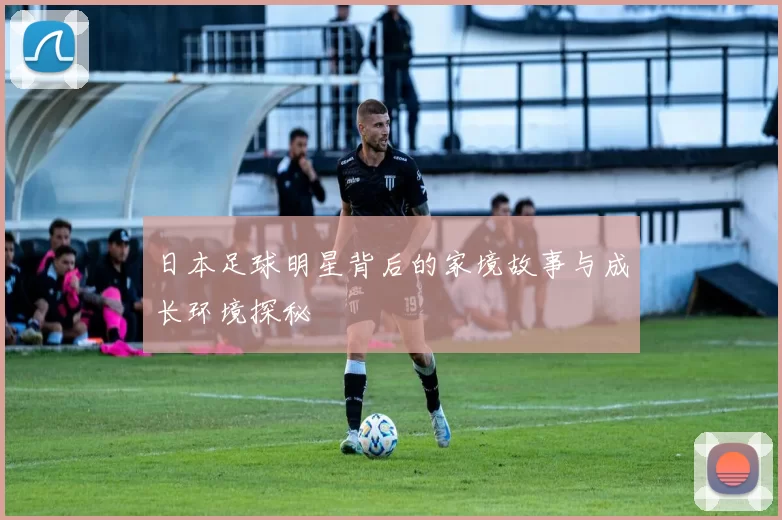 日本足球明星背后的家境故事与成长环境探秘