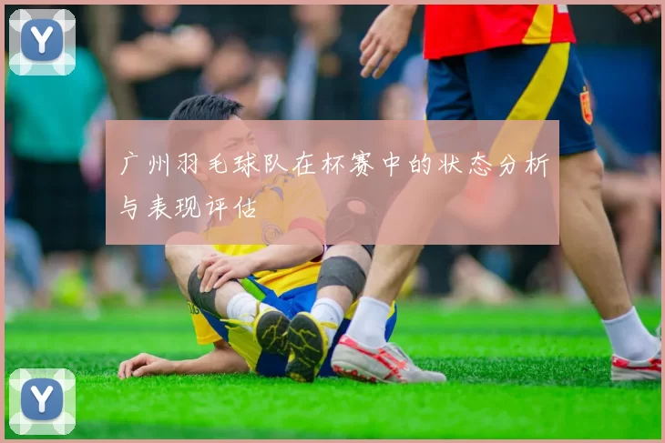 广州羽毛球队在杯赛中的状态分析与表现评估