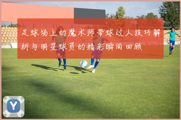 足球场上的魔术师带球过人技巧解析与明星球员的精彩瞬间回顾