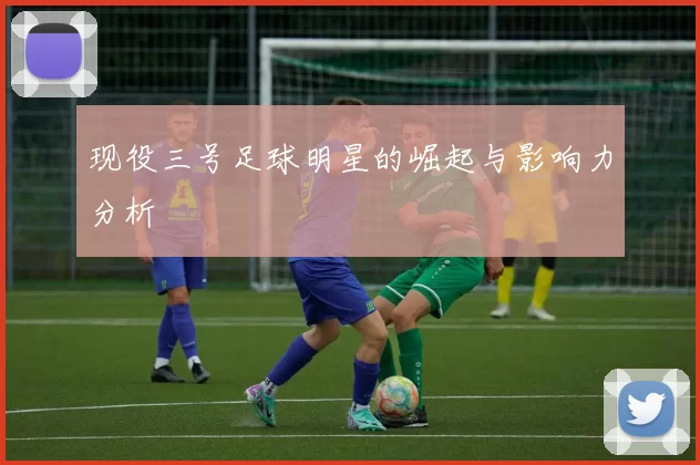 现役三号足球明星的崛起与影响力分析