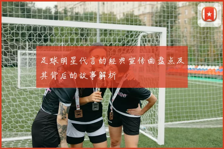 足球明星代言的经典宣传曲盘点及其背后的故事解析