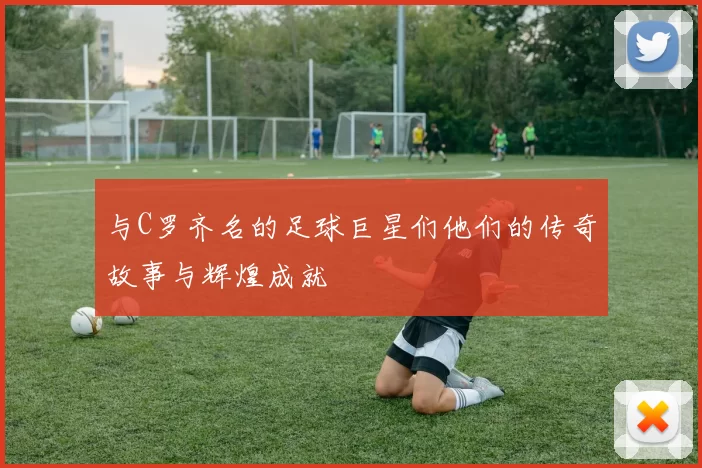 与C罗齐名的足球巨星们他们的传奇故事与辉煌成就