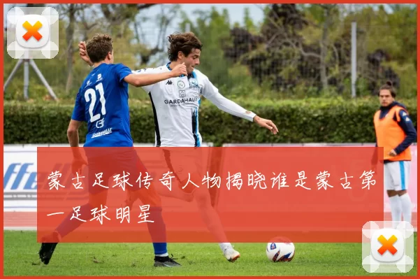 蒙古足球传奇人物揭晓谁是蒙古第一足球明星