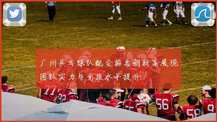广州乒乓球队配合排名创新高展现团队实力与竞技水平提升