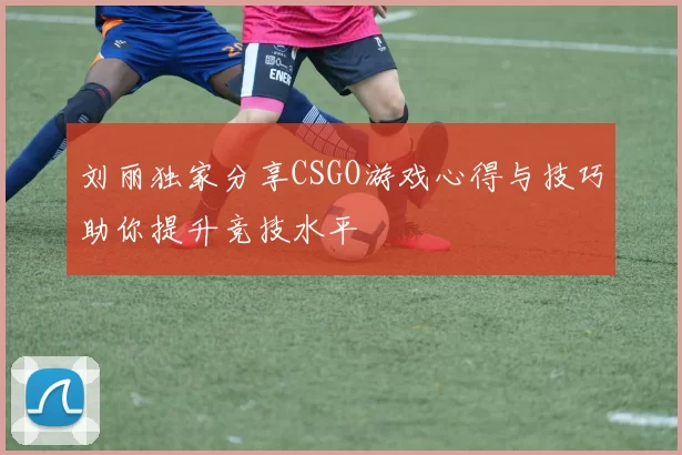 刘丽独家分享CSGO游戏心得与技巧助你提升竞技水平