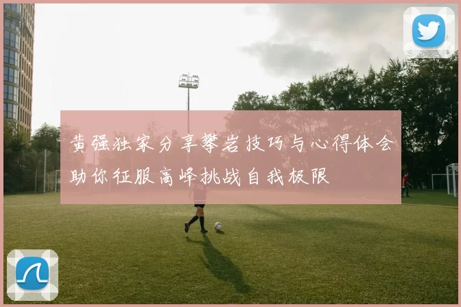 黄强独家分享攀岩技巧与心得体会助你征服高峰挑战自我极限