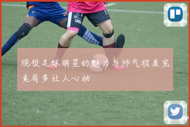 现役足球明星的魅力与帅气程度究竟有多让人心动