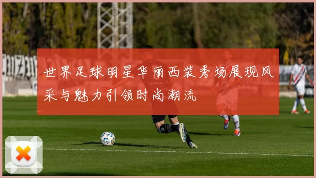 世界足球明星华丽西装秀场展现风采与魅力引领时尚潮流