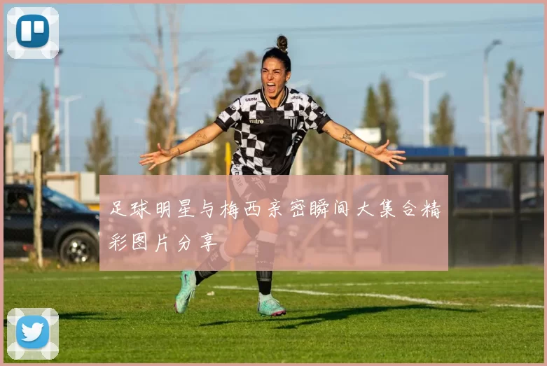 足球明星与梅西亲密瞬间大集合精彩图片分享
