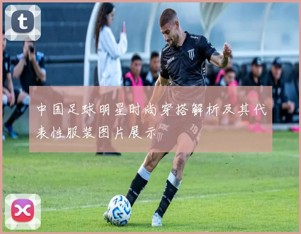 中国足球明星时尚穿搭解析及其代表性服装图片展示