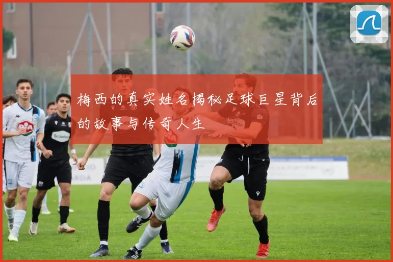 梅西的真实姓名揭秘足球巨星背后的故事与传奇人生