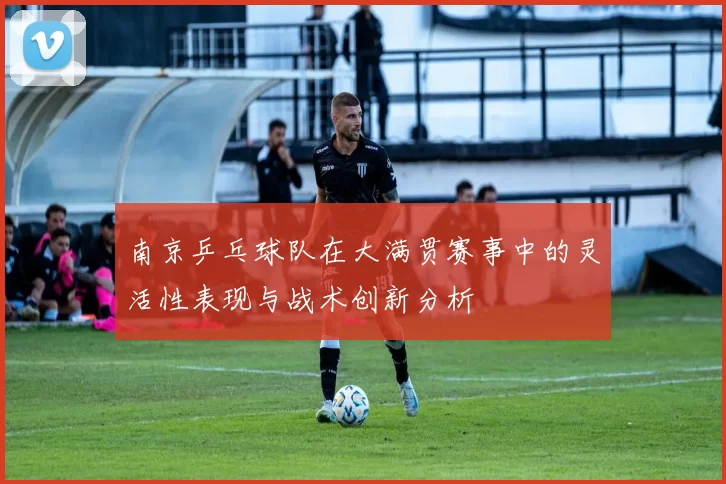 南京乒乓球队在大满贯赛事中的灵活性表现与战术创新分析