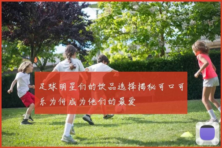 足球明星们的饮品选择揭秘可口可乐为何成为他们的最爱