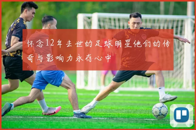 怀念12年去世的足球明星他们的传奇与影响力永存心中