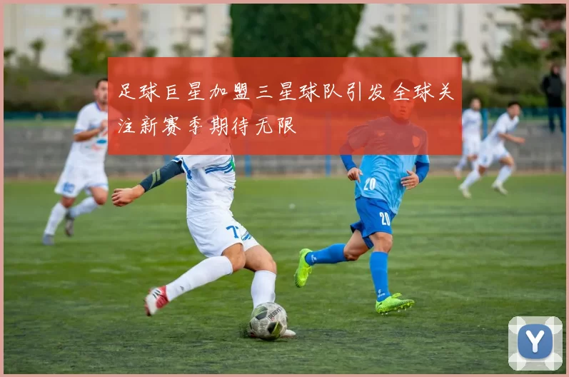 足球巨星加盟三星球队引发全球关注新赛季期待无限