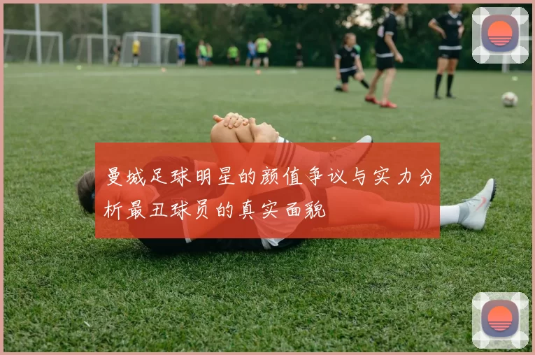 曼城足球明星的颜值争议与实力分析最丑球员的真实面貌