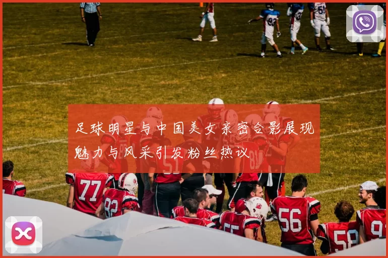足球明星与中国美女亲密合影展现魅力与风采引发粉丝热议
