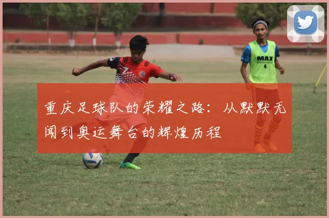重庆足球队的荣耀之路：从默默无闻到奥运舞台的辉煌历程