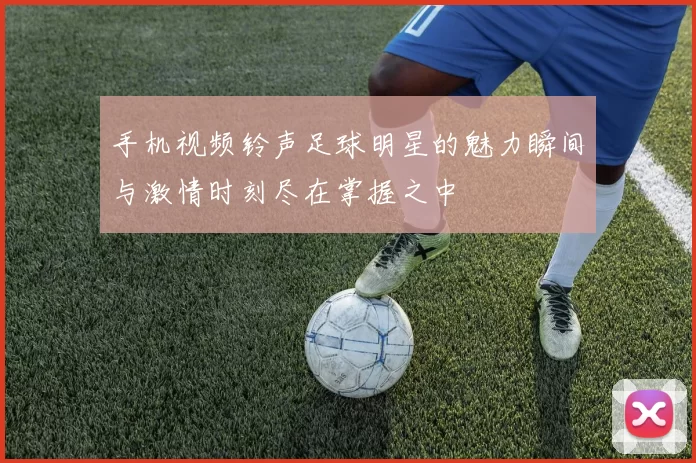 手机视频铃声足球明星的魅力瞬间与激情时刻尽在掌握之中