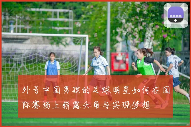 外号中国男孩的足球明星如何在国际赛场上崭露头角与实现梦想