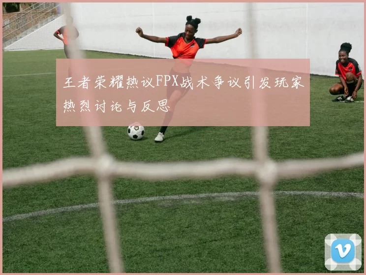 王者荣耀热议FPX战术争议引发玩家热烈讨论与反思