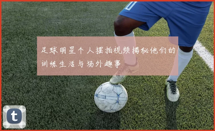 足球明星个人摆拍视频揭秘他们的训练生活与场外趣事