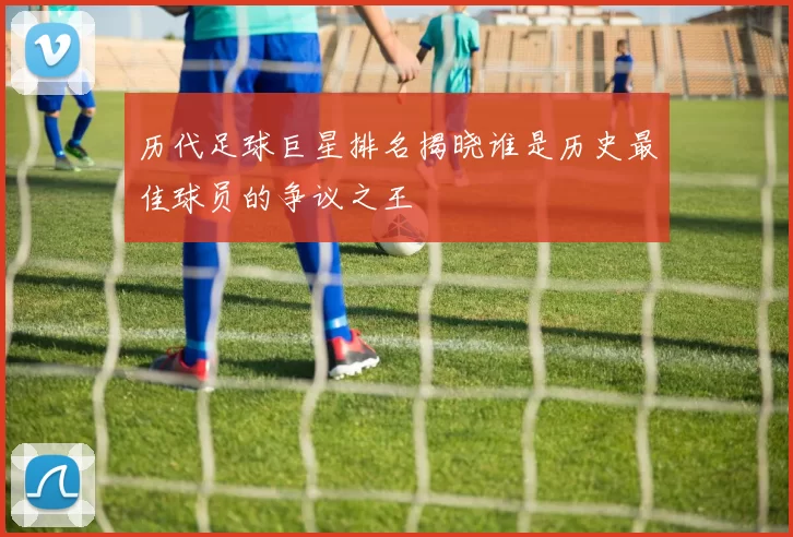 历代足球巨星排名揭晓谁是历史最佳球员的争议之王