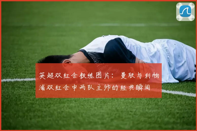 英超双红会教练图片：曼联与利物浦双红会中两队主帅的经典瞬间