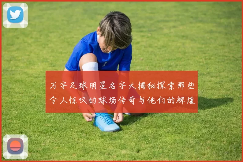 万字足球明星名字大揭秘探索那些令人惊叹的球场传奇与他们的辉煌成就