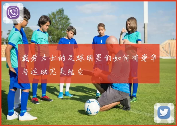 戴劳力士的足球明星们如何将奢华与运动完美结合