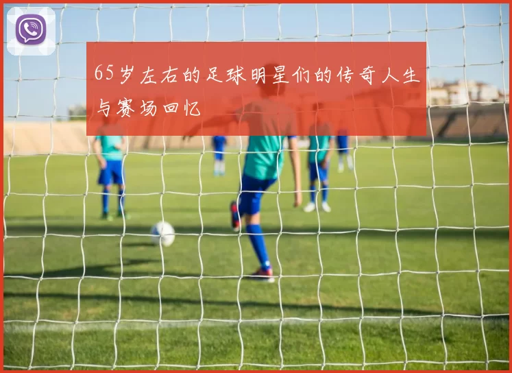 65岁左右的足球明星们的传奇人生与赛场回忆