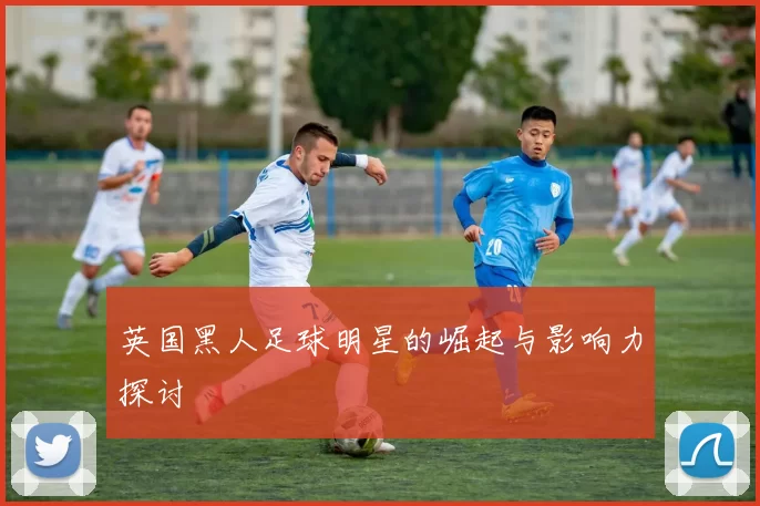 英国黑人足球明星的崛起与影响力探讨