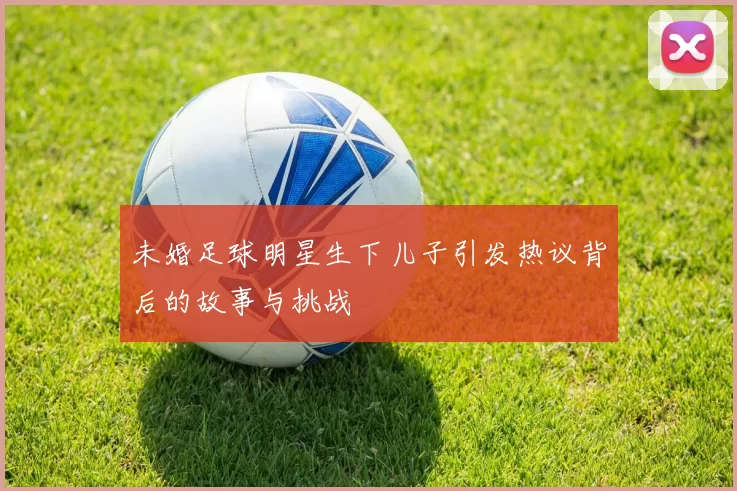 未婚足球明星生下儿子引发热议背后的故事与挑战