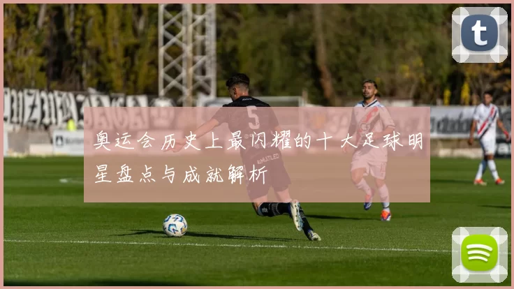 奥运会历史上最闪耀的十大足球明星盘点与成就解析