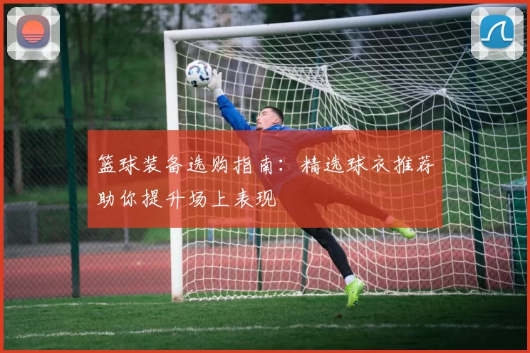 篮球装备选购指南：精选球衣推荐助你提升场上表现
